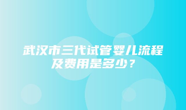 武汉市三代试管婴儿流程及费用是多少？