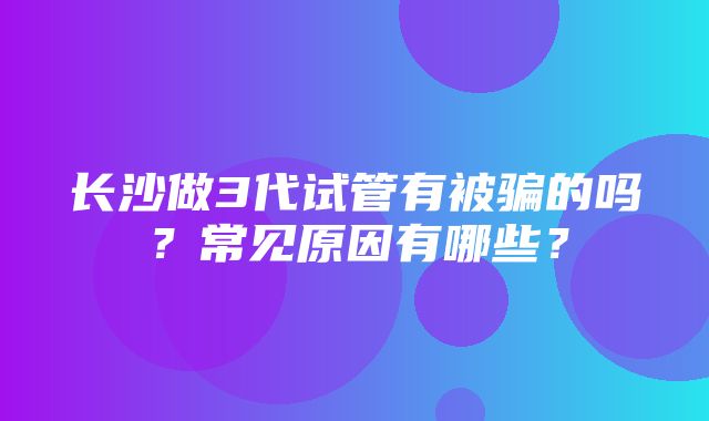 长沙做3代试管有被骗的吗？常见原因有哪些？