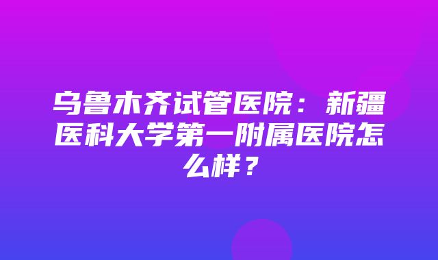 乌鲁木齐试管医院：新疆医科大学第一附属医院怎么样？