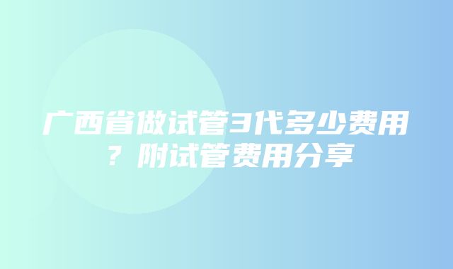 广西省做试管3代多少费用？附试管费用分享