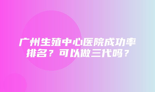 广州生殖中心医院成功率排名？可以做三代吗？