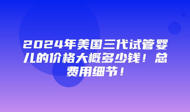 2024年美国三代试管婴儿的价格大概多少钱！总费用细节！