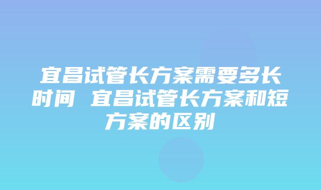 宜昌试管长方案需要多长时间 宜昌试管长方案和短方案的区别