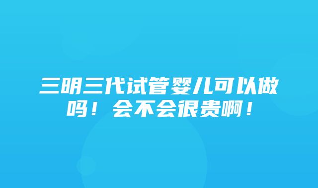 三明三代试管婴儿可以做吗！会不会很贵啊！