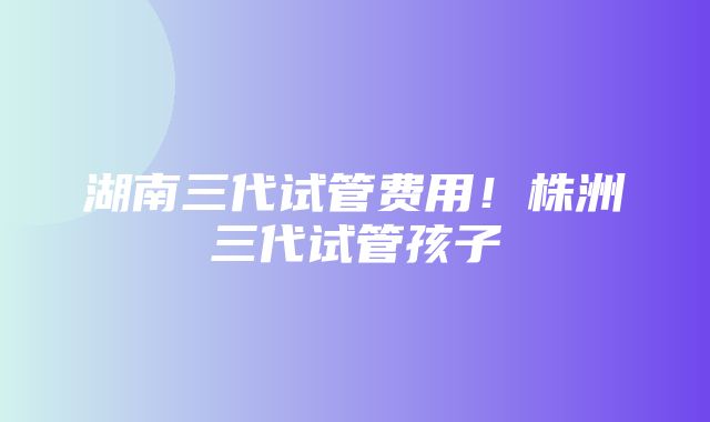 湖南三代试管费用！株洲三代试管孩子