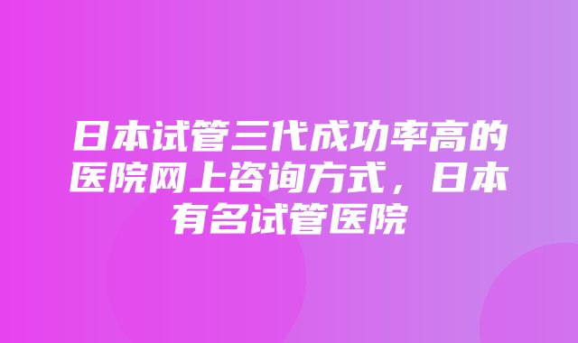 日本试管三代成功率高的医院网上咨询方式，日本有名试管医院