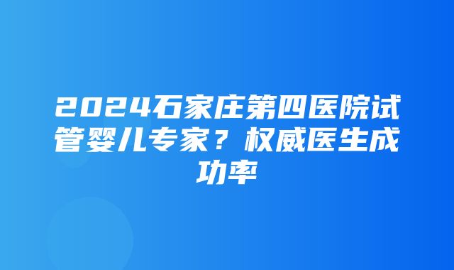 2024石家庄第四医院试管婴儿专家？权威医生成功率