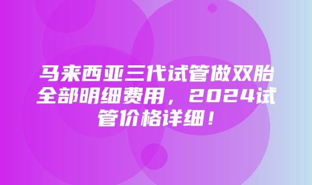 马来西亚三代试管做双胎全部明细费用，2024试管价格详细！