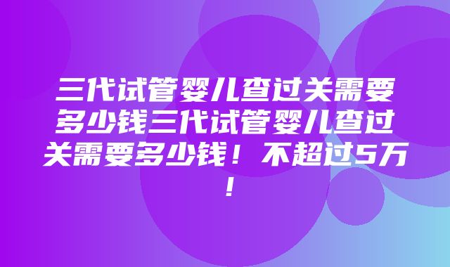 三代试管婴儿查过关需要多少钱三代试管婴儿查过关需要多少钱！不超过5万！