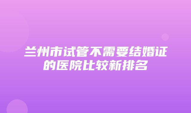 兰州市试管不需要结婚证的医院比较新排名