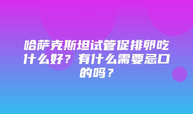 哈萨克斯坦试管促排卵吃什么好？有什么需要忌口的吗？