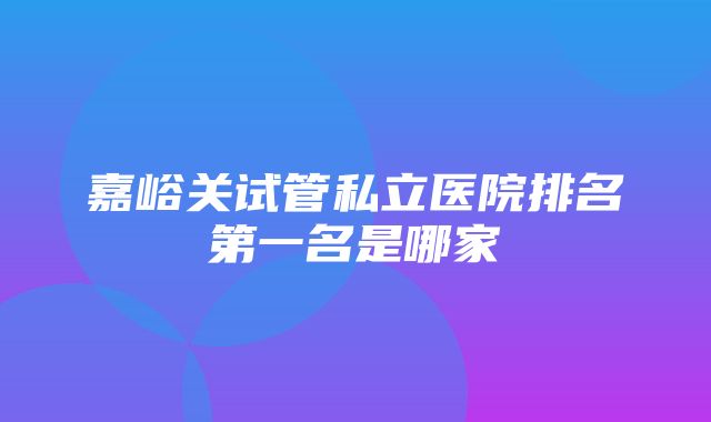 嘉峪关试管私立医院排名第一名是哪家