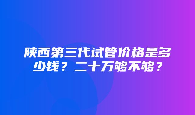 陕西第三代试管价格是多少钱？二十万够不够？