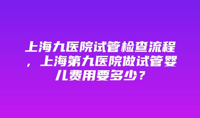 上海九医院试管检查流程，上海第九医院做试管婴儿费用要多少？