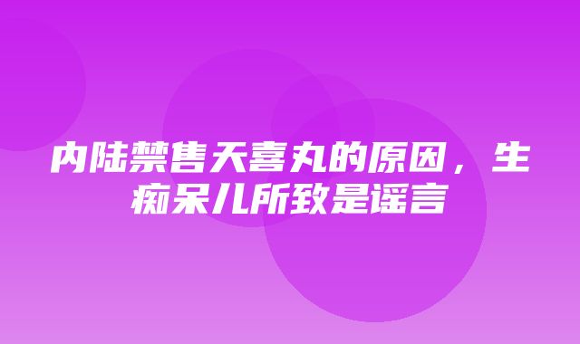 内陆禁售天喜丸的原因，生痴呆儿所致是谣言