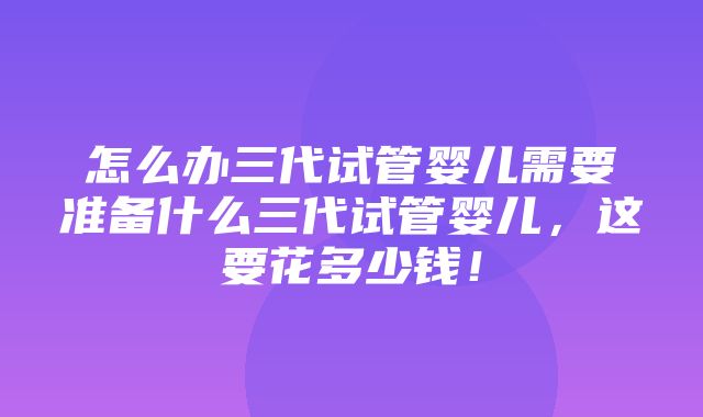 怎么办三代试管婴儿需要准备什么三代试管婴儿，这要花多少钱！