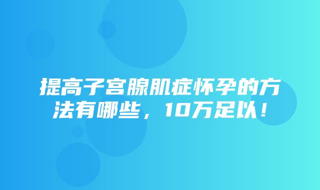 提高子宫腺肌症怀孕的方法有哪些，10万足以！