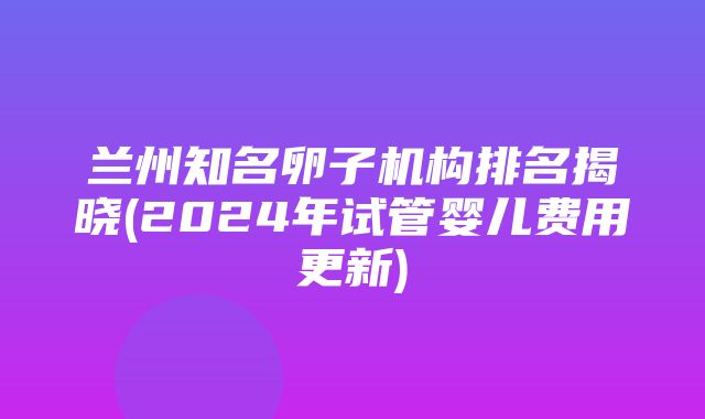 兰州知名卵子机构排名揭晓(2024年试管婴儿费用更新)