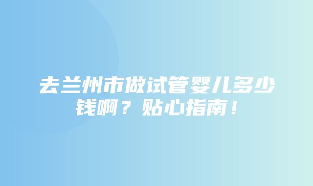 去兰州市做试管婴儿多少钱啊？贴心指南！