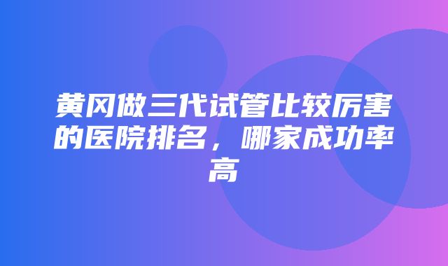 黄冈做三代试管比较厉害的医院排名，哪家成功率高