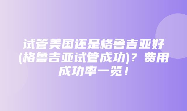 试管美国还是格鲁吉亚好(格鲁吉亚试管成功)？费用成功率一览！