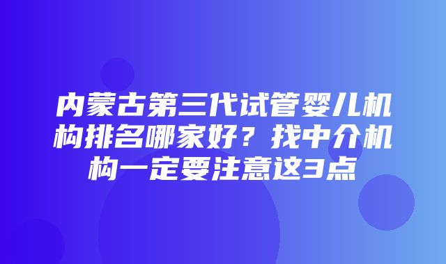 内蒙古第三代试管婴儿机构排名哪家好？找中介机构一定要注意这3点