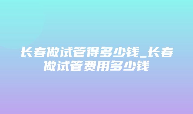 长春做试管得多少钱_长春做试管费用多少钱