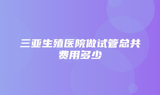 三亚生殖医院做试管总共费用多少