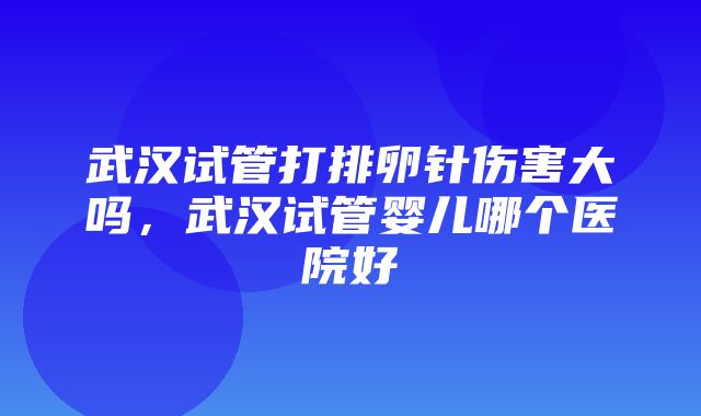 武汉试管打排卵针伤害大吗，武汉试管婴儿哪个医院好