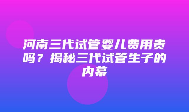 河南三代试管婴儿费用贵吗？揭秘三代试管生子的内幕