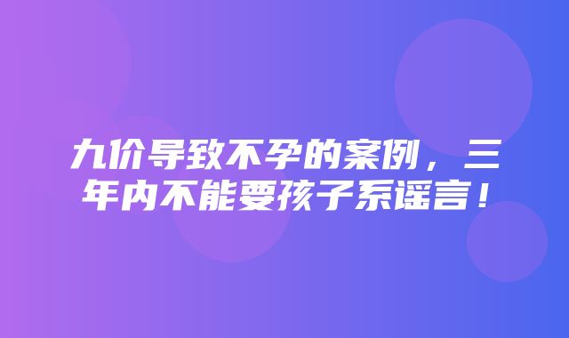 九价导致不孕的案例，三年内不能要孩子系谣言！