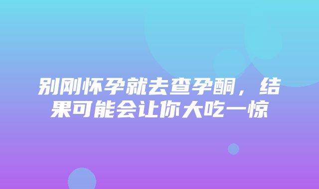 别刚怀孕就去查孕酮，结果可能会让你大吃一惊