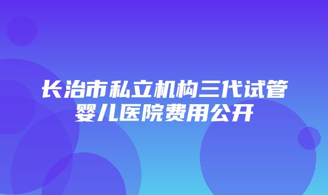 长治市私立机构三代试管婴儿医院费用公开