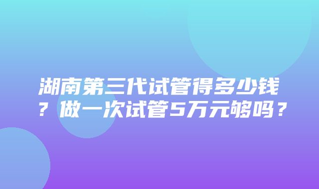 湖南第三代试管得多少钱？做一次试管5万元够吗？