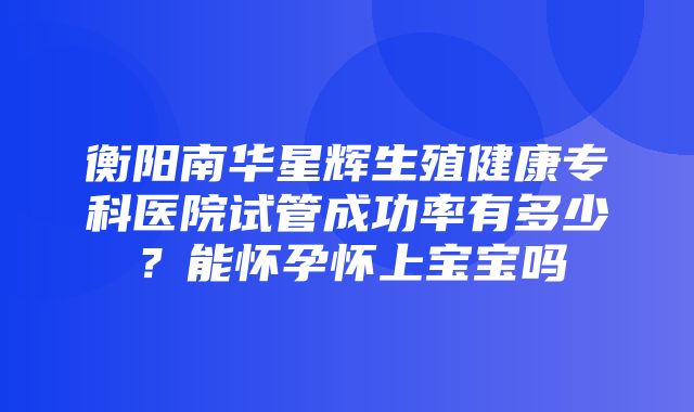 衡阳南华星辉生殖健康专科医院试管成功率有多少？能怀孕怀上宝宝吗