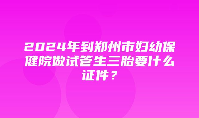 2024年到郑州市妇幼保健院做试管生三胎要什么证件？