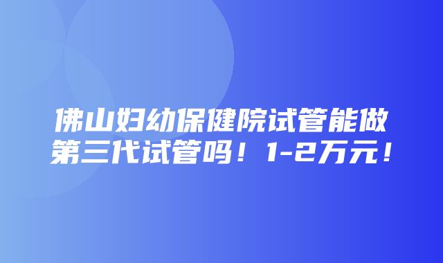 佛山妇幼保健院试管能做第三代试管吗！1-2万元！