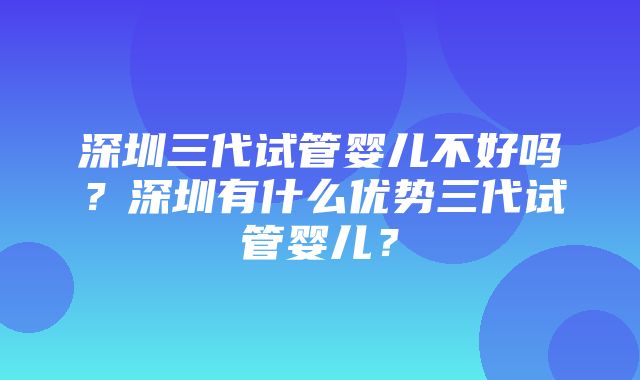 深圳三代试管婴儿不好吗？深圳有什么优势三代试管婴儿？