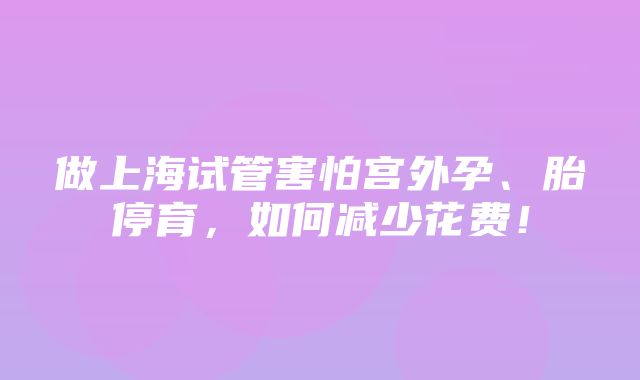 做上海试管害怕宫外孕、胎停育，如何减少花费！