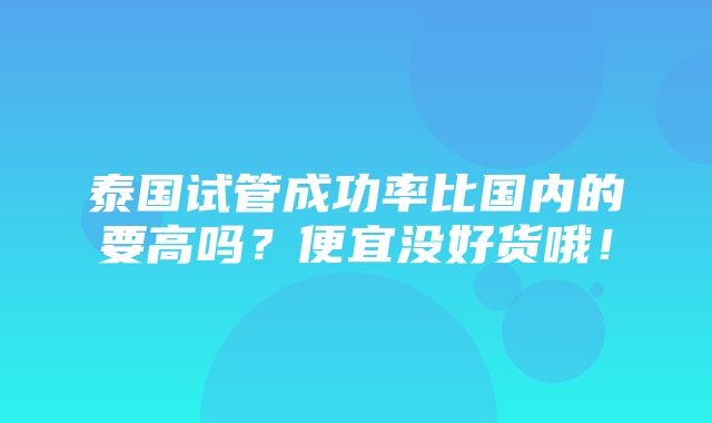 泰国试管成功率比国内的要高吗？便宜没好货哦！