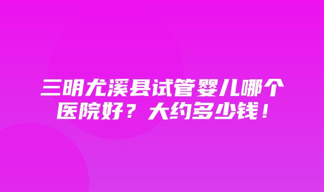 三明尤溪县试管婴儿哪个医院好？大约多少钱！