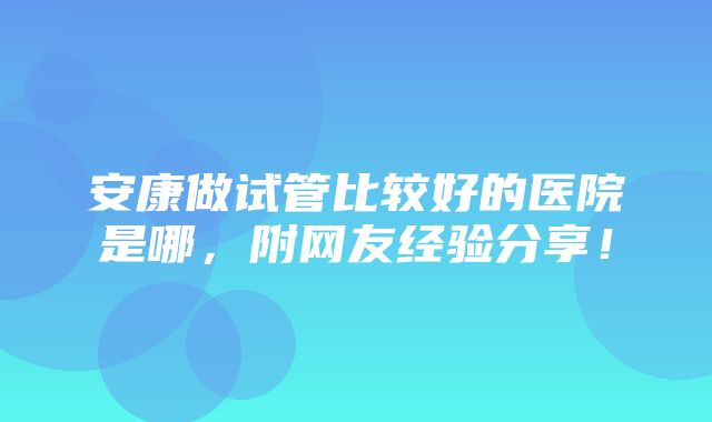 安康做试管比较好的医院是哪，附网友经验分享！