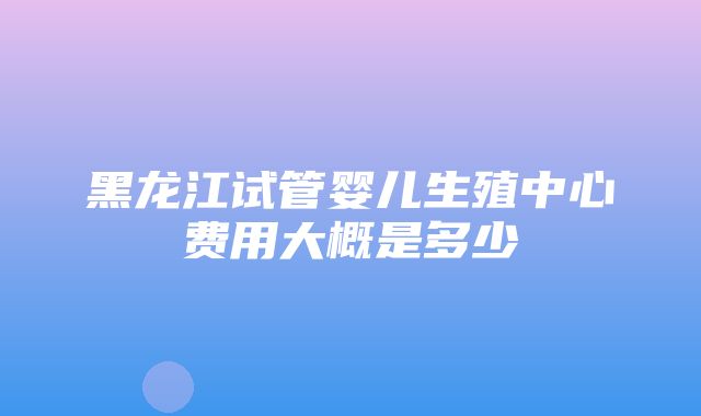 黑龙江试管婴儿生殖中心费用大概是多少