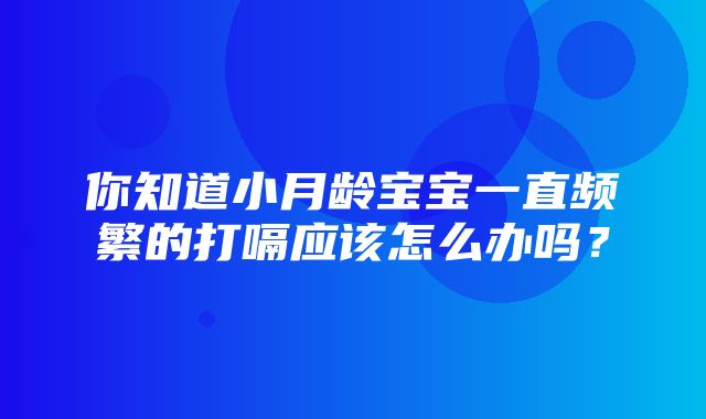 你知道小月龄宝宝一直频繁的打嗝应该怎么办吗？