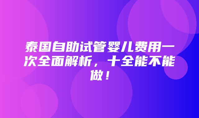 泰国自助试管婴儿费用一次全面解析，十全能不能做！