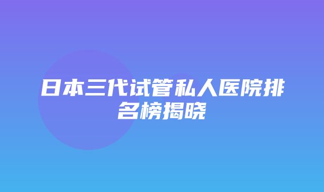 日本三代试管私人医院排名榜揭晓