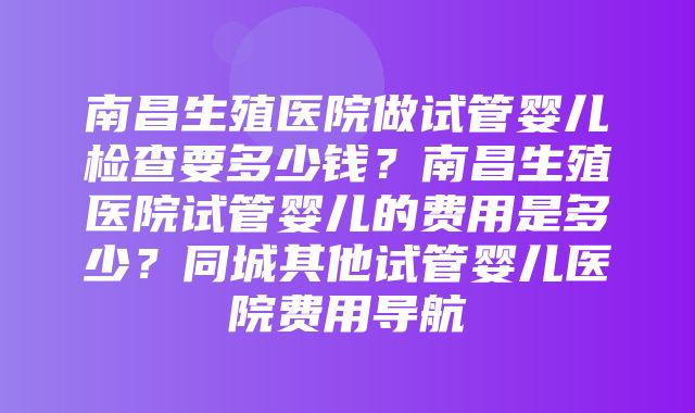 南昌生殖医院做试管婴儿检查要多少钱？南昌生殖医院试管婴儿的费用是多少？同城其他试管婴儿医院费用导航