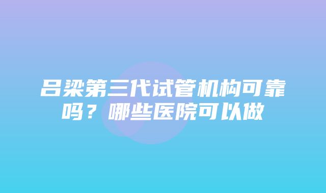 吕梁第三代试管机构可靠吗？哪些医院可以做