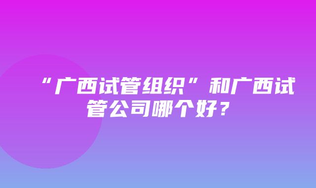 “广西试管组织”和广西试管公司哪个好？