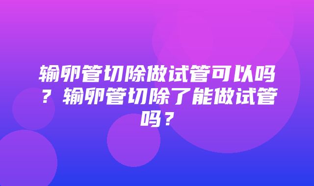 输卵管切除做试管可以吗？输卵管切除了能做试管吗？